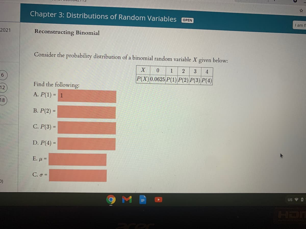 Chapter 3: Distributions of Random Variables OPEN
I am f.
2021
Reconstructing Binomial
Consider the probability distribution of a binomial random variable X given below:
1
4
6.
P(X)0.0625 P(1) P(2) P(3) P(4)
Find the following:
12
A. P(1) = 1
%3D
18
В. Р(2) -
%3D
C. P(3) =
%D
D. P(4) =
%3D
E. μ -
C. σ-
US V O
HDN
