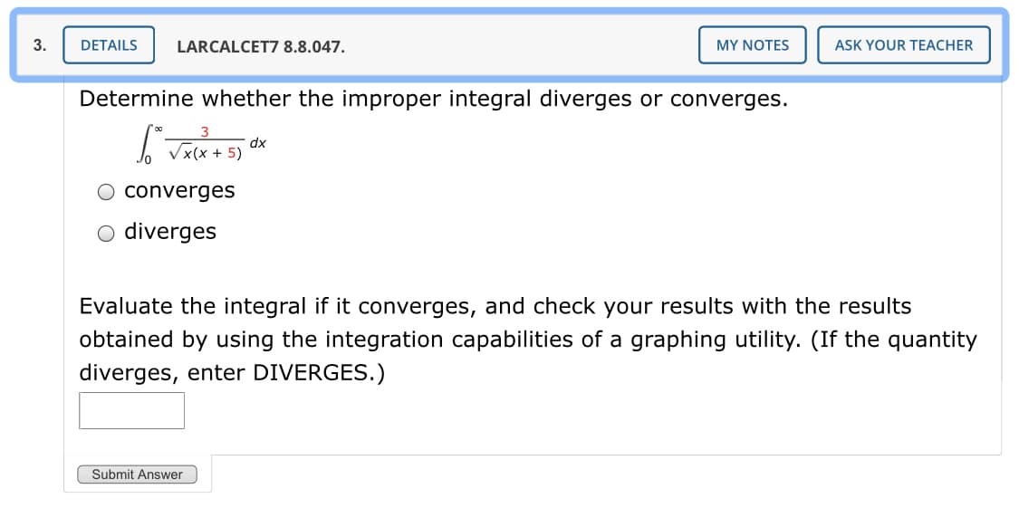 3.
DETAILS
LARCALCET7 8.8.047.
MY NOTES
ASK YOUR TEACHER
Determine whether the improper integral diverges or converges.
dx
< + 5)
converges
diverges
Evaluate the integral if it converges, and check your results with the results
obtained by using the integration capabilities of a graphing utility. (If the quantity
diverges, enter DIVERGES.)
Submit Answer
