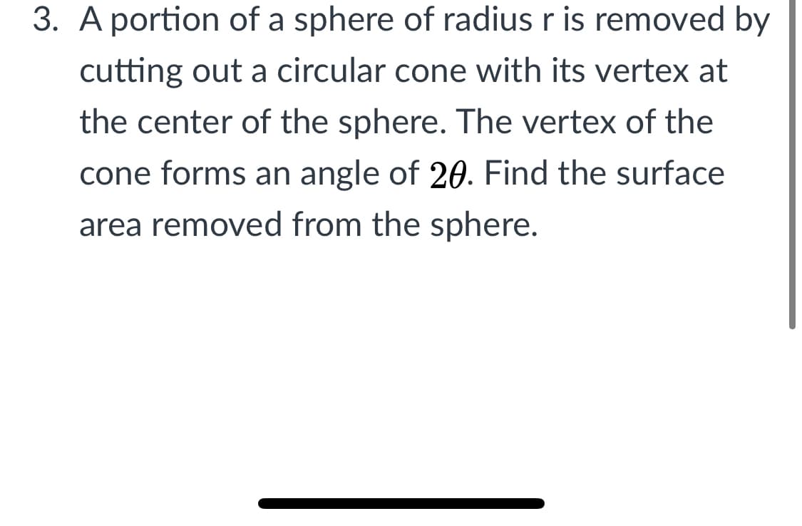 3. A portion of a sphere of radius r is removed by
cutting out a circular cone with its vertex at
the center of the sphere. The vertex of the
cone forms an angle of 20. Find the surface
area removed from the sphere.
