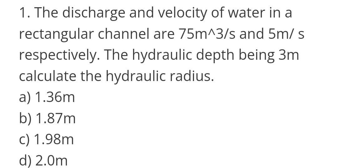 1. The discharge and velocity of water in a
rectangular channel are 75m^3/s and 5m/s
respectively. The hydraulic depth being 3m
calculate the hydraulic radius.
a) 1.36m
b) 1.87m
c) 1.98m
d) 2.0m
