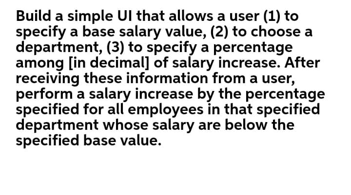 Build a simple Ul that allows a user (1) to
specify a base salary value, (2) to choose a
department, (3) to specify a percentage
among [in decimal] of salary increase. After
receiving these information from a user,
perform a salary increase by the percentage
specified for all employees in that specified
department whose salary are below the
specified base value.
