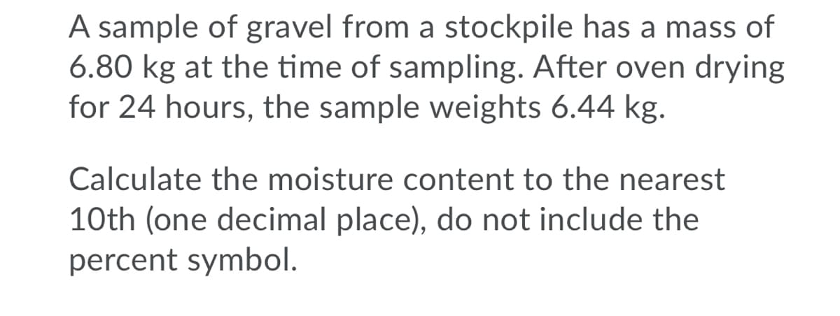 A sample of gravel from a stockpile has a mass of
6.80 kg at the time of sampling. After oven drying
for 24 hours, the sample weights 6.44 kg.
Calculate the moisture content to the nearest
10th (one decimal place), do not include the
percent symbol.
