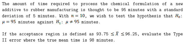 The amount of time required to process the chemical formulation of a new
additive to rubber manufacturing is thought to be 95 minutes with a standard
deviation of 5 minutes. With n= 10, we wish to test the hypothesis that Ho:
u = 95 minutes against H,: µ # 95 minutes.
If the acceptance region is defined as 93.75 <X <96.25, evaluate the Type
II error where the true mean time is 98 minutes.
