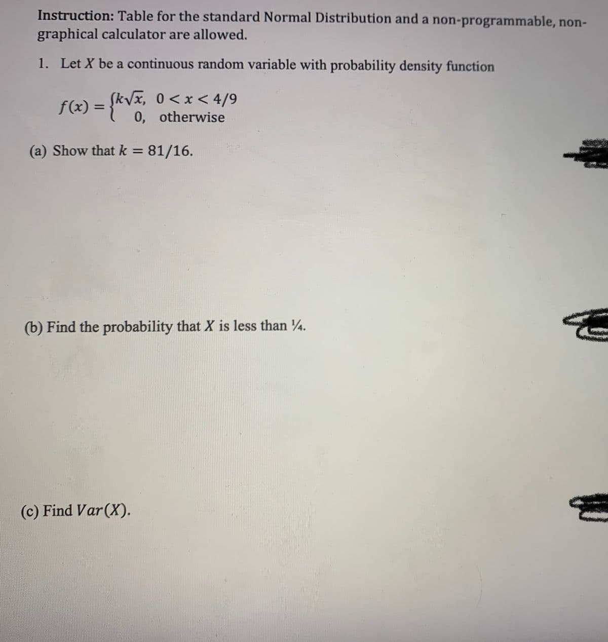 Instruction: Table for the standard Normal Distribution and a non-programmable, non-
graphical calculator are allowed.
1. Let X be a continuous random variable with probability density function
SkVx, 0<x < 4/9
f(x) = {kvx, 0 <x< 4/9
0, otherwise
%3D
(a) Show that k = 81/16.
%3D
(b) Find the probability that X is less than 4.
(c) Find Var(X).
