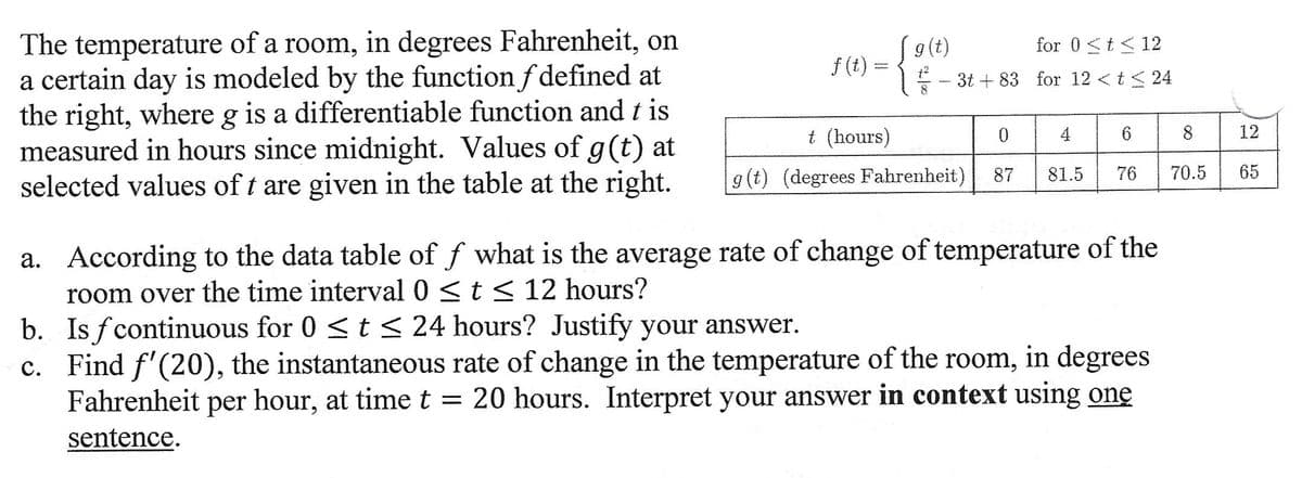 The temperature of a room, in degrees Fahrenheit, on
a certain day is modeled by the function f defined at
the right, where g is a differentiable function and t is
measured in hours since midnight. Values of g(t) at
selected values of t are given in the table at the right.
f(t):
www
g(t)
for 0 <t≤ 12
- 3t+83 for 12 < t < 24
-
t (hours)
g(t) (degrees Fahrenheit)
0
87
81.5
6
76
According to the data table of f what is the average rate of change of temperature of the
room over the time interval 0 ≤ t ≤ 12 hours?
a.
b. Is fcontinuous for 0 ≤ t ≤ 24 hours? Justify your answer.
c. Find f'(20), the instantaneous rate of change in the temperature of the room, in degrees
Fahrenheit per hour, at time t = 20 hours. Interpret your answer in context using one
sentence.
8
70.5
12
65