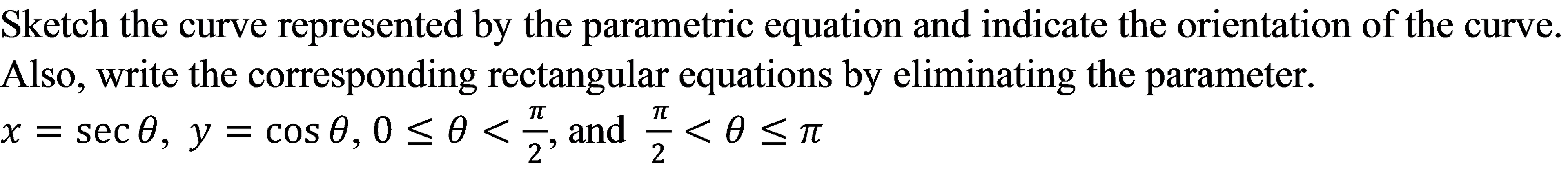 Sketch the curve represented by the parametric equation and indicate the orientation of the curve.
Also, write the corresponding rectangular equations by eliminating the parameter.
x = , and < 0 <T
TT
sec 0, y = cos 0, 0 <0 <
2'
