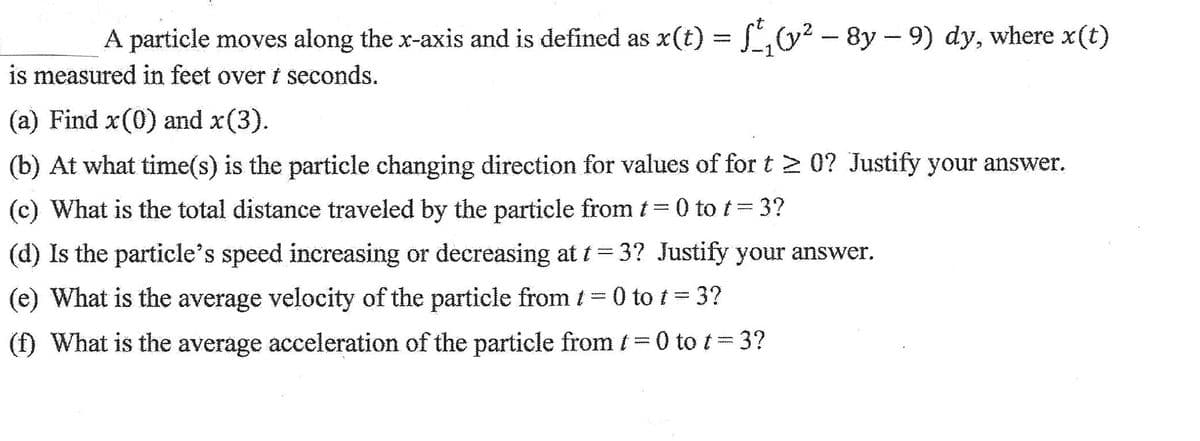 A particle moves along the x-axis and is defined as x(t) = f(y² - 8y-9) dy, where x(t)
is measured in feet over t seconds.
(a) Find x(0) and x(3).
(b) At what time(s) is the particle changing direction for values of for t≥ 0? Justify your answer.
(c) What is the total distance traveled by the particle from t=0 to t= 3?
(d) Is the particle's speed increasing or decreasing at t = 3? Justify your answer.
(e) What is the average velocity of the particle from 1 = 0 tot = 3?
(f) What is the average acceleration of the particle from t=0 to t=3?