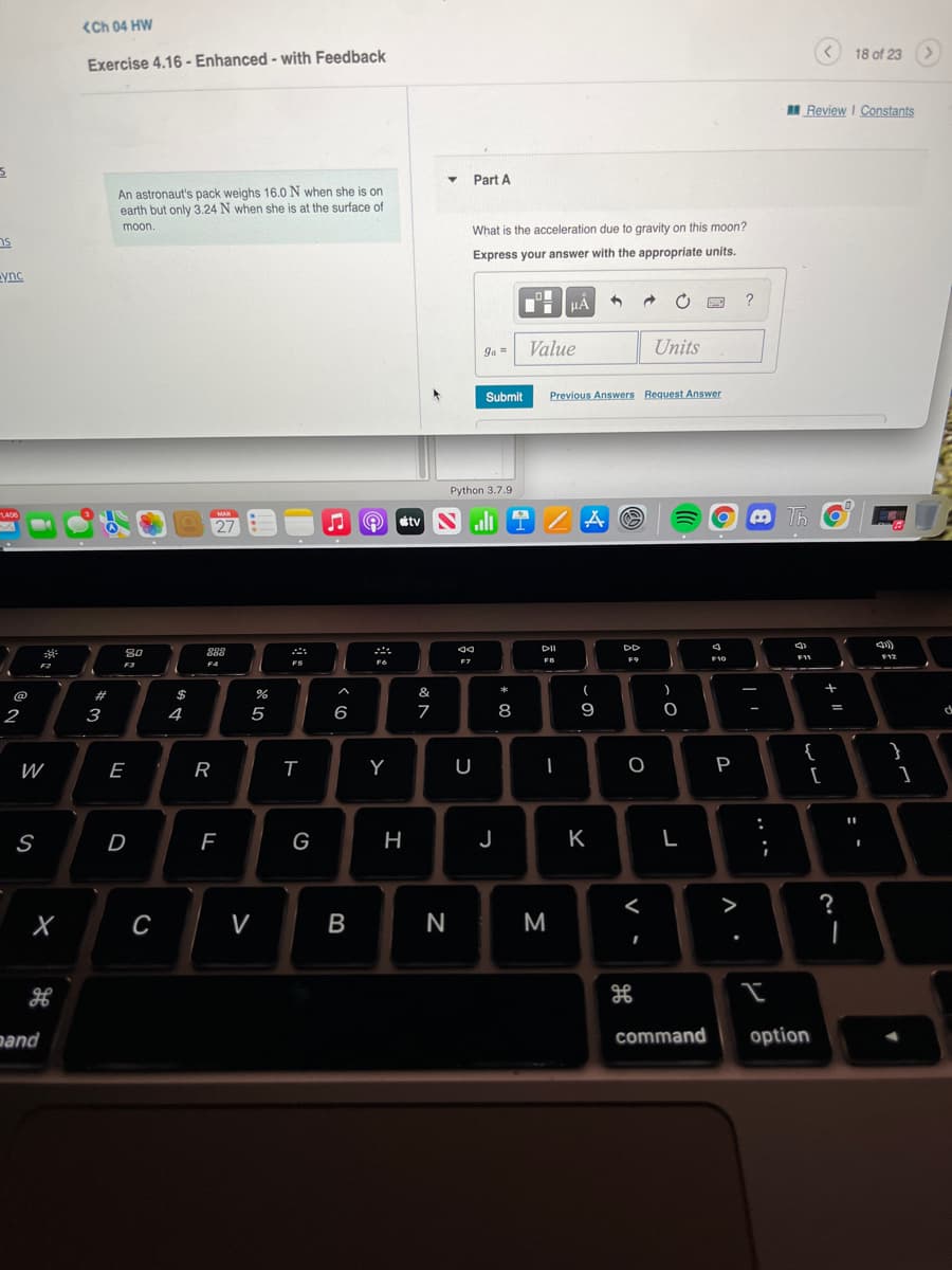 <Ch 04 HW
18 of 23 >
Exercise 4.16 - Enhanced - with Feedback
I Review I Constants
Part A
An astronaut's pack weighs 16.0 N when she is on
earth but only 3.24 N when she is at the surface of
moon.
What is the acceleration due to gravity on this moon?
Express your answer with the appropriate units.
ync
HA
?
ga =
Value
Units
Submit
Previous Answers Request Answer
Python 3.7.9
1406
MAR
27
J O etvN
DII
80
888
FO
F10
F11
F12
F9
F4
F5
F7
F2
F3
@
%23
$
&
*
(
7
8
9
2
3
4
5
6
%3D
de
}
{
[
W
E
Y
P
S
D
G
H
J
K
L
>
?
V
B
N
M
nand
command
option
.. ..
A.
-
R
