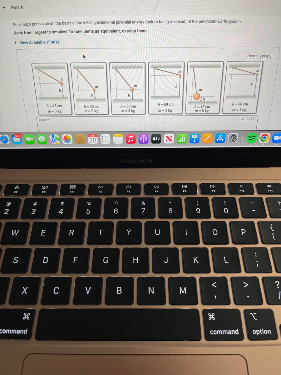 Y
2
Part A
Rank each pendulum on the basis of the initial gravitational potential energy (before being released) of the pendulum-Earth system.
Rank from largest to smallest To rank items as equivalent, overlap them.
View Available Hint(s)
m
m
m
12,772
*
1
F2
W
S
X
H
command
#3
h-45 cm
m-3 kg
largest
80
F3
E
m
D
$
4
C
999
DOO
F4
R
F
h
h-30 cm
m-2 kg
APR
28
ar dº
%
5
V
F5
T
G
6
h
h = 30 cm
m= 4 kg
MacBook Air
F6
B
Y
H
&
7
h=60 cm
m=2 kg
tv Nill
DII
F8
◄◄
F7
U
N
* 00
8
J
m
M
th
h-15 cm
m-8 kg
DD
F9
(
9
DE
0
K
AⓇ
)
0
L
h = 60 cm
m = 1 kg
<
I
command
B
smallest
F10
Reset Help
m
P
V
h
●
F11
{
I
option
لاله
+
?