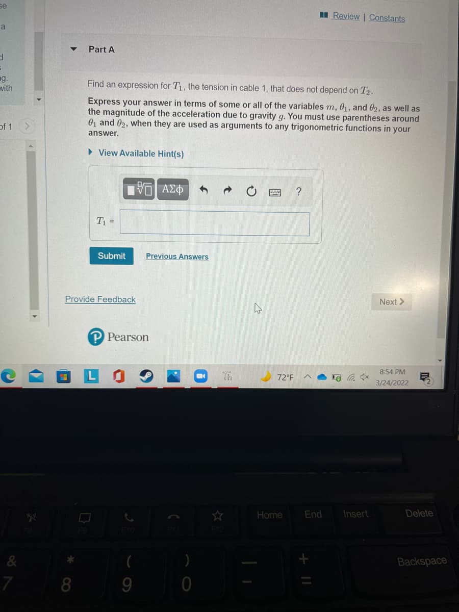 se
I Review | Constants
a
Part A
ng.
with
Find an expression for T1, the tension in cable 1, that does not depend on T2.
Express your answer in terms of some or all of the variables m, 01, and 02, as well as
the magnitude of the acceleration due to gravity g. You must use parentheses around
01 and 02, when they are used as arguments to any trigonometric functions in your
of 1
answer.
> View Available Hint(s)
V AZ
?
T1 =
Submit
Previous Answers
Provide Feedback
Next >
P Pearson
8:54 PM
Th
72°F
3/24/2022
Home
End
Insert
Delete
&
Backspace
7
8
9
