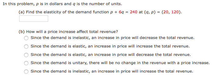 In this problem, p is in dollars and q is the number of units.
(a) Find the elasticity of the demand function p + 6q = 240 at (q, p) = (20, 120).
(b) How will a price increase affect total revenue?
Since the demand is inelastic, an increase in price will decrease the total revenue.
Since the demand is elastic, an increase in price will increase the total revenue.
Since the demand is elastic, an increase in price will decrease the total revenue.
Since the demand is unitary, there will be no change in the revenue with a price increase.
Since the demand is inelastic, an increase in price will increase the total revenue.
