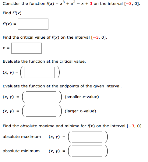 Consider the function f(x) = x + x² - x + 3 on the interval [-3, 0].
Find f'(x).
f'(x) =
Find the critical value of f(x) on the interval [-3, 0].
X =
Evaluate the function at the critical value.
(х, у) %3D
Evaluate the function at the endpoints of the given interval.
(x, y) =
(smaller x-value)
(х, у) %3
(larger x-value)
Find the absolute maxima and minima for f(x) on the interval [-3, 0].
absolute maximum
(х, у)
absolute minimum
(х, у) —
