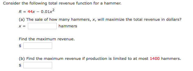 Consider the following total revenue function for a hammer.
R = 44x – 0.01x²
(a) The sale of how many hammers, x, will maximize the total revenue in dollars?
X =
hammers
Find the maximum revenue.
$
(b) Find the maximum revenue if production is limited to at most 1400 hammers.
$
