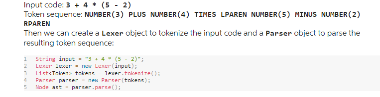 Input code: 3 + 4 * (5-2)
Token sequence: NUMBER (3) PLUS NUMBER (4) TIMES LPAREN NUMBER (5) MINUS NUMBER (2)
RPAREN
Then we can create a Lexer object to tokenize the input code and a Parser object to parse the
resulting token sequence:
1 String input = "3 + 4 * (5 - 2)";
2 Lexer lexer = new Lexer (input);
List<Token> tokens
lexer.tokenize();
4 Parser parser = new Parser(tokens);
5 Node ast = parser.parse();
SAWNP
3