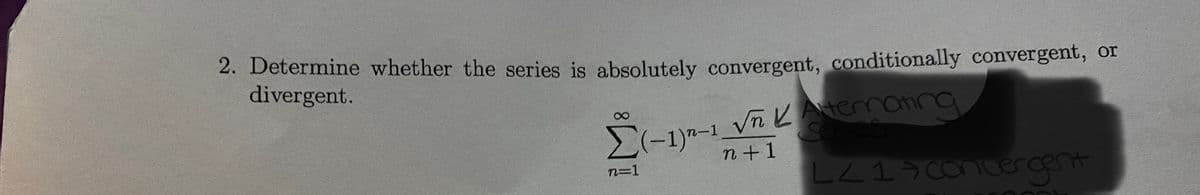 2. Determine whether the series is absolutely convergent, conditionally convergent, or
divergent.
Σ(-1)n-1 √n K Aternating
series
n+1
LZ17 convergent
n=1