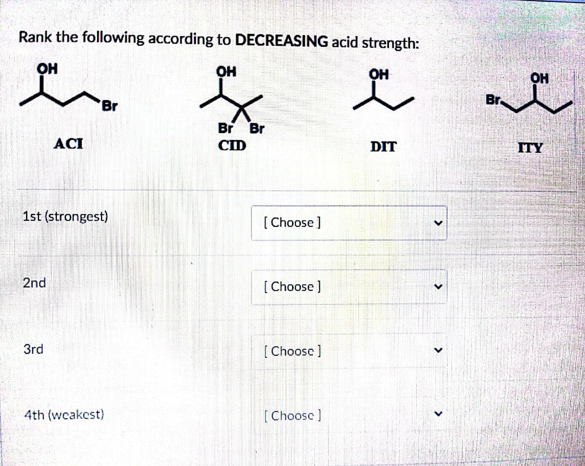 Rank the following according to DECREASING acid strength:
OH
OH
2nd
ACI
1st (strongest)
3rd
Br
4th (weakest)
Br Br
CID
[Choose ]
[Choose]
[Choose ]
[Choose ]
OH
OH
왜 앤
DIT
<
Br.
ITY