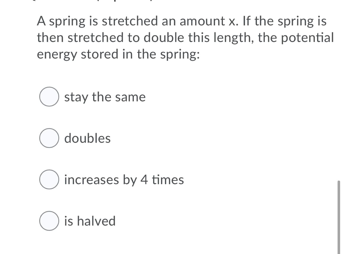 A spring is stretched an amount x. If the spring is
then stretched to double this length, the potential
energy stored in the spring:
O stay the same
doubles
O increases by 4 times
O is halved
