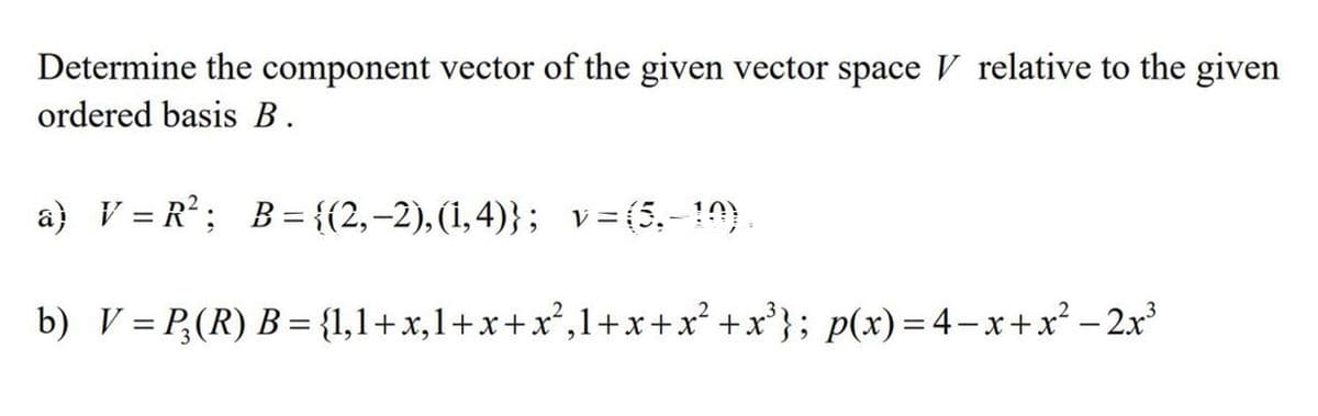 Determine the component vector of the given vector space V relative to the given
ordered basis B.
a) V = R²; B= {{2,-2), (1,4)}; v=(5,-10)
%3D
%3D
b) V= P;(R) B = {1,1+x,1+x+x²,1+x+x² +x'}; p(x)= 4–x+x² -2x³
%3D
||
