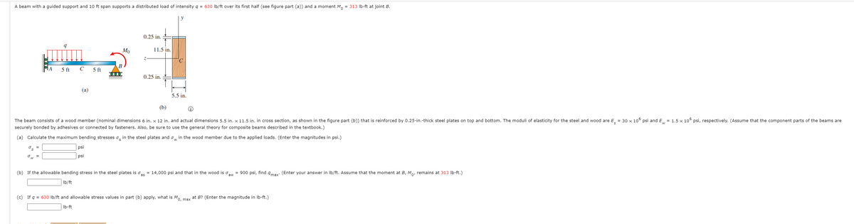 A beam with a guided support and 10 ft span supports a distributed load of intensity g = 630 Ib/ft over its first half (see figure part (a)) and a moment M. = 313 Ib-ft at joint B.
y
0.25 in.
Мо
11.5 in.
В
5 ft
5 ft
0.25 in.
(a)
5.5 in.
(b)
The beam consists of a wood member (nominal dimensions 6 in. x 12 in. and actual dimensions 5.5 in. x 11.5 in. in cross section, as shown in the figure part (b)) that is reinforced by 0.25-in.-thick steel plates on top and bottom. The moduli of elasticity for the steel and wood are E = 30 x 106 psi and E = 1.5 x 10° psi, respectively. (Assume that the component parts of the beams are
securely bonded by adhesives or connected by fasteners. Also, be sure to use the general theory for composite beams described in the textbook.)
(a) Calculate the maximum bending stresses o, in the steel plates and o, in the wood member due to the applied loads. (Enter the magnitudes in psi.)
psi
Ow =
psi
(b) If the allowable bending stress in the steel plates is o, = 14,000 psi and that in the wood is ow = 900 psi, find qmay: (Enter your answer in Ib/ft. Assume that the moment at B, M, remains at 313 Ib-ft.)
Ib/ft
(c) If q = 630 Ib/ft and allowable stress values in part (b) apply, what is Mo. max at B? (Enter the magnitude in Ib-ft.)
Ib-ft
