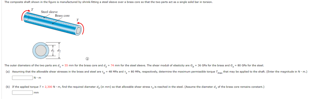 The composite shaft shown in the figure is manufactured by shrink-fitting a steel sleeve over a brass core so that the two parts act as a single solid bar in torsion.
Steel sleeve
Brass core
T
di d2
The outer diameters of the two parts are d,
= 55 mm for the brass core and d,
= 74 mm for the steel sleeve. The shear moduli of elasticity are G,
= 36 GPa for the brass and G. = 80 GPa for the steel.
(a) Assuming that the allowable shear stresses in the brass and steel are t, = 48 MPa and t, = 80 MPa, respectively, determine the maximum permissible torque Tmay that may be applied to the shaft. (Enter the magnitude in N• m.)
N• m
(b) If the applied torque T = 2,300 N • m, find the required diameter d, (in mm) so that allowable shear stress t, is reached in the steel. (Assume the diameter d, of the brass core remains constant.)
mm
