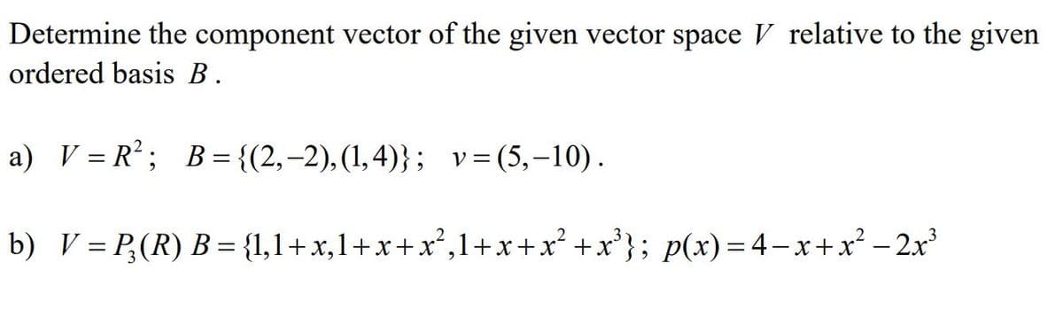 Determine the component vector of the given vector space V relative to the given
ordered basis B.
a) V = R; B = {(2,–2),(1,4)}; v=(5,-10).
b) V = P,(R) B = {1,1+x,1+x+x²,1+x+x² +x³}; p(x)= 4– x+x² – 2x³

