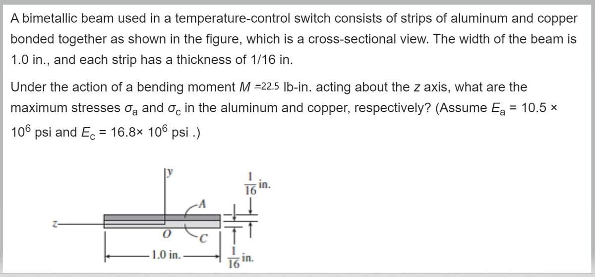 A bimetallic beam used in a temperature-control switch consists of strips of aluminum and copper
bonded together as shown in the figure, which is a cross-sectional view. The width of the beam is
1.0 in., and each strip has a thickness of 1/16 in.
Under the action of a bending moment M =22.5 |b-in. acting about the z axis, what are the
maximum stresses oą and o, in the aluminum and copper, respectively? (Assume Ea = 10.5 x
106 psi and E. = 16.8x 106 psi .)
in.
16
1.0 in.
in.
16
