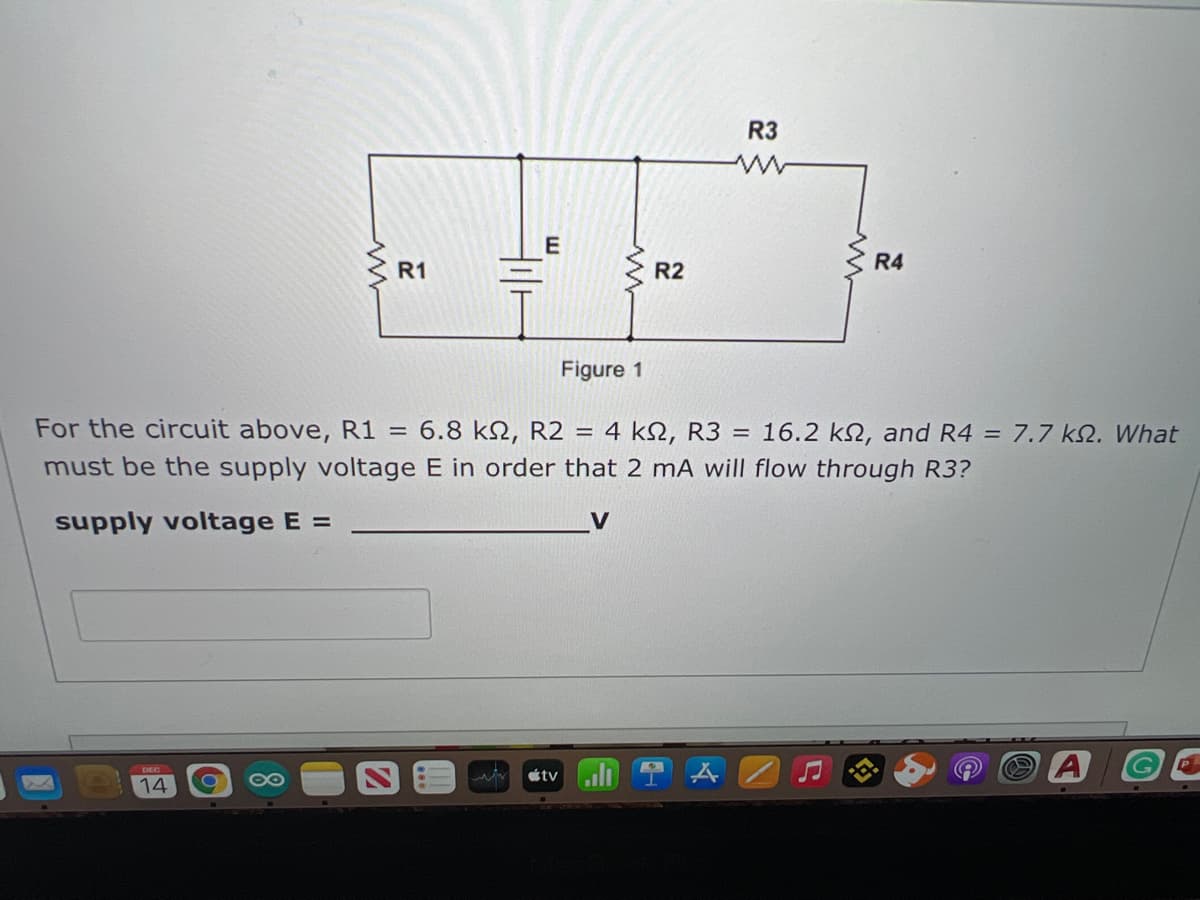 R3
E
R4
R1
R2
Figure 1
For the circuit above, R1 = 6.8 kN, R2 =
4 k2, R3 =
16.2 k2, and R4 = 7.7 k2. What
must be the supply voltage E in order that 2 mA will flow through R3?
supply voltage E =
G.
étvuli
DEC
14
