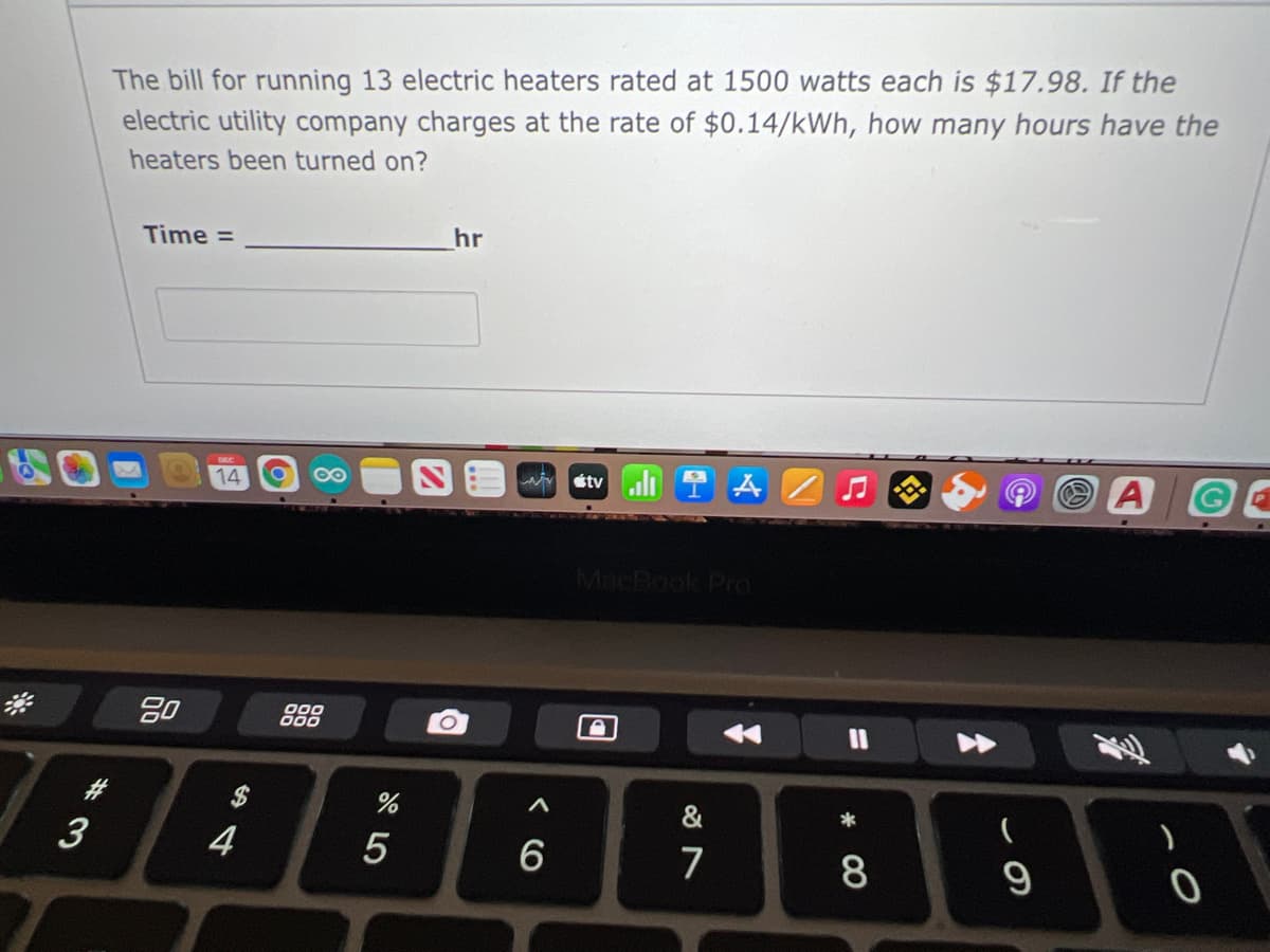 The bill for running 13 electric heaters rated at 1500 watts each is $17.98. If the
electric utility company charges at the rate of $0.14/kWh, how many hours have the
heaters been turned on?
Time =
hr
A
14
étv
MacBook Pro
20
$
&
*
3
6
7
9
%3D
* CO
433
