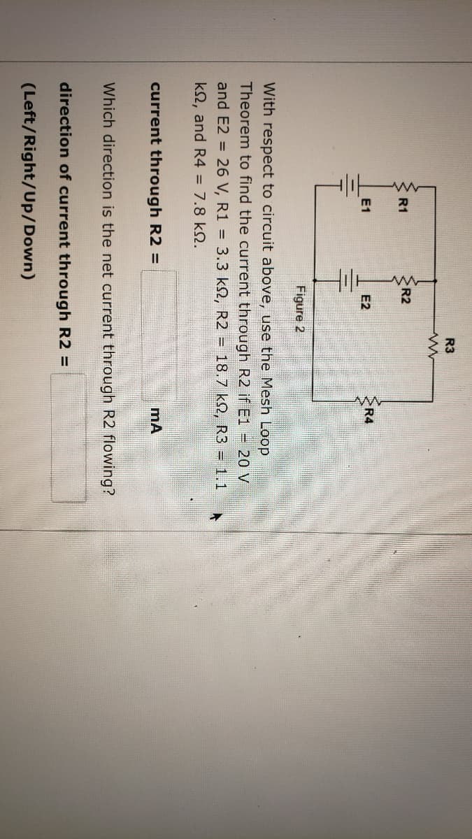 R3
R1
R2
E1
E2
R4
Figure 2
With respect to circuit above, use the Mesh Loop
Theorem to find the current through R2 if E1 20 V
and E2 =
26 V, R1 = 3.3 k2, R2 = 18.7 k2, R3 = 1.1
k2, and R4 = 7.8 kN.
current through R2 =
Which direction is the net current through R2 flowing?
direction of current through R2 =
(Left/Right/Up/Down)
