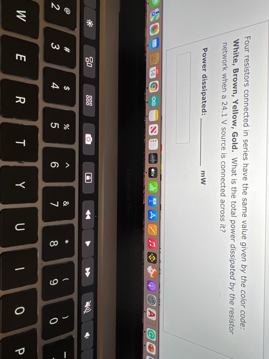 Four resistors connected in series have the same value given by the color code:
White, Brown, Yellow, Gold. What is the total power dissipated by the resistor
network when a 24.1 V source is connected across it?
Power dissipated:
mW
14
étvuli
MacBook Pro
80
000
000
#3
2$
&
3
4
6
7
8
W
E
Y
U
