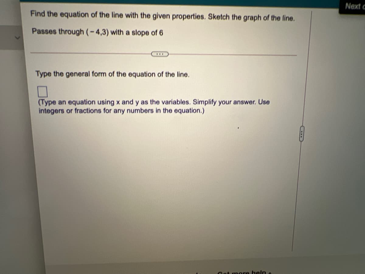 Next c
Find the equation of the line with the given properties. Sketch the graph of the line.
Passes through(-4,3) with a slope of 6
Type the general form of the equation of the line.
(Type an equation using x and y as the variables. Simplify your answer. Use
integers or fractions for any numbers in the equation.)
Oet more heln a
