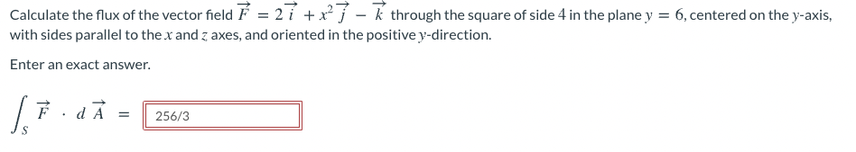 Calculate the flux of the vector field F = 2 i +x j – k through the square of side 4 in the plane y = 6, centered on the y-axis,
with sides parallel to the x and z axes, and oriented in the positive y-direction.
Enter an exact answer.
dÀ
256/3
||
