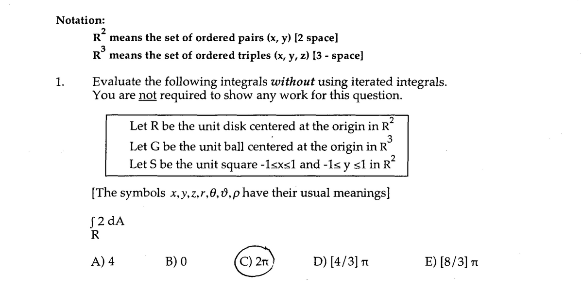 Notation:
R* means the set of ordered pairs (x, y) [2 space]
R° means the set of ordered triples (x, y, z) [3 - space]
Evaluate the following integrals without using iterated integrals.
You are not required to show any work for this question.
1.
Let R be the unit disk centered at the origin in R
3
Let G be the unit ball centered at the origin in R
Let S be the unit square -1sxs1 and -1s y sl in R
[The symbols x, y, z,r,0,0,p have their usual meanings]
S2 dA
R
A) 4
В) 0
(C) 2n
D) [4/3] T
E) [8/3] n
