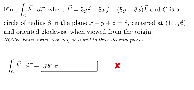 Find
F. dr, where F = 3yi – 8x3+ (8y – 8x)k and C is a
-
circle of radius 8 in the plane x + y + z = 8, centered at (1, 1,6)
and oriented clockwise when viewed from the origin.
NOTE: Enter exact answers, or round to three decimal places.
| F· dr =|320 T
