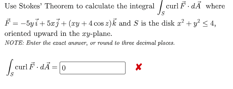 Use Stokes' Theorem to calculate the integral / curl F· dÃ where
F = -5yi+ 5xj+ (xy +4 cos z)k and S is the disk x² + y? < 4,
oriented upward in the xy-plane.
%3D
NOTE: Enter the exact answer, or round to three decimal places.
curl F · dÃ=|0

