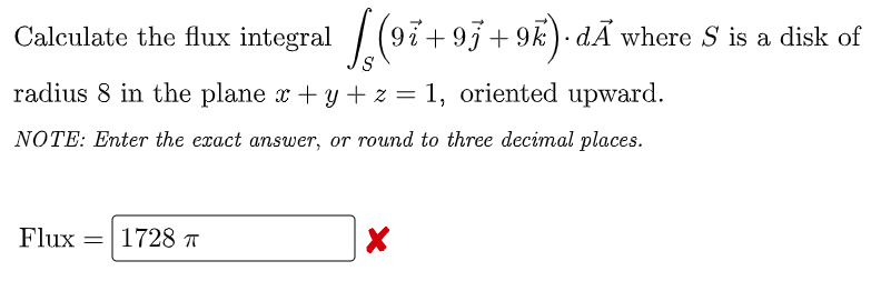 Calculate the flux integral (97+93+ 9k)· dÃ where S is a disk of
radius 8 in the plane x + y + z = 1, oriented upward.
NOTE: Enter the exact answer, or round to three decimal places.
Flux
=|1728 7
