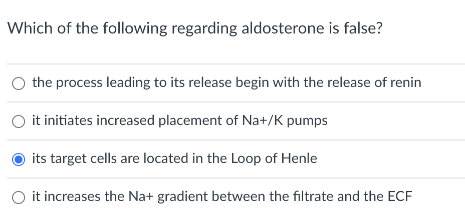 Which of the following regarding aldosterone is false?
the process leading to its release begin with the release of renin
it initiates increased placement of Na+/K pumps
its target cells are located in the Loop of Henle
O it increases the Na+ gradient between the filtrate and the ECF