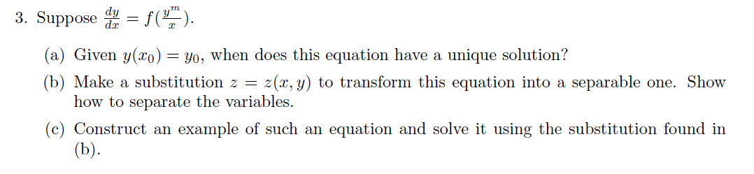 3. Suppose * = f().
(a) Given y(xo) = Yo, when does this equation have a unique solution?
(b) Make a substitution z =
how to separate the variables.
z(x, y) to transform this equation into a separable one. Show
(c) Construct an example of such an equation and solve it using the substitution found in
(b).
