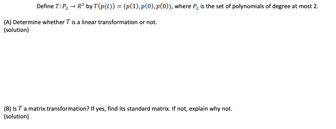 Define T:P, → R3 by T(p(t)) = (p(1), p(0), p(0)), where P, is the set of polynomials of degree at most 2.
(A) Determine whether T is a linear transformation or not.
(solution)
(B) Is T a matrix transformation? If yes, find its standard matrix. If not, explain why not.
(solution)
