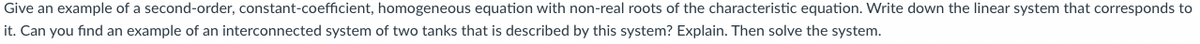 Give an example of a second-order, constant-coefficient, homogeneous equation with non-real roots of the characteristic equation. Write down the linear system that corresponds to
it. Can you find an example of an interconnected system of two tanks that is described by this system? Explain. Then solve the system.
