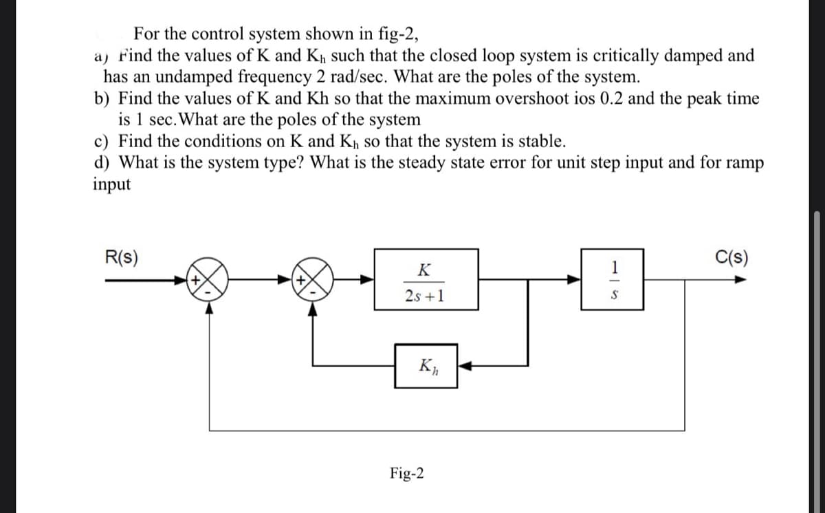 For the control system shown in fig-2,
a) Find the values of K and K₁ such that the closed loop system is critically damped and
has an undamped frequency 2 rad/sec. What are the poles of the system.
b) Find the values of K and Kh so that the maximum overshoot ios 0.2 and the peak time
is 1 sec. What are the poles of the system
c) Find the conditions on K and K₁ so that the system is stable.
d) What is the system type? What is the steady state error for unit step input and for ramp
input
R(s)
K
2s +1
Kh
Fig-2
1
S
C(s)