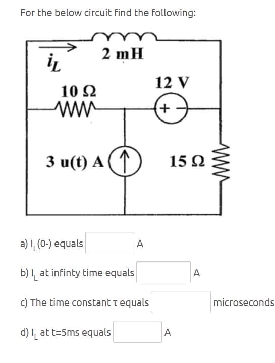 For the below circuit find the following:
2 mH
iL
12 V
10 Ω
www
+-
3 u(t) A↑
15 Ω
a) (0-) equals
b) at infinty time equals
A
c) The time constant t equals
d) at t=5ms equals
A
A
microseconds