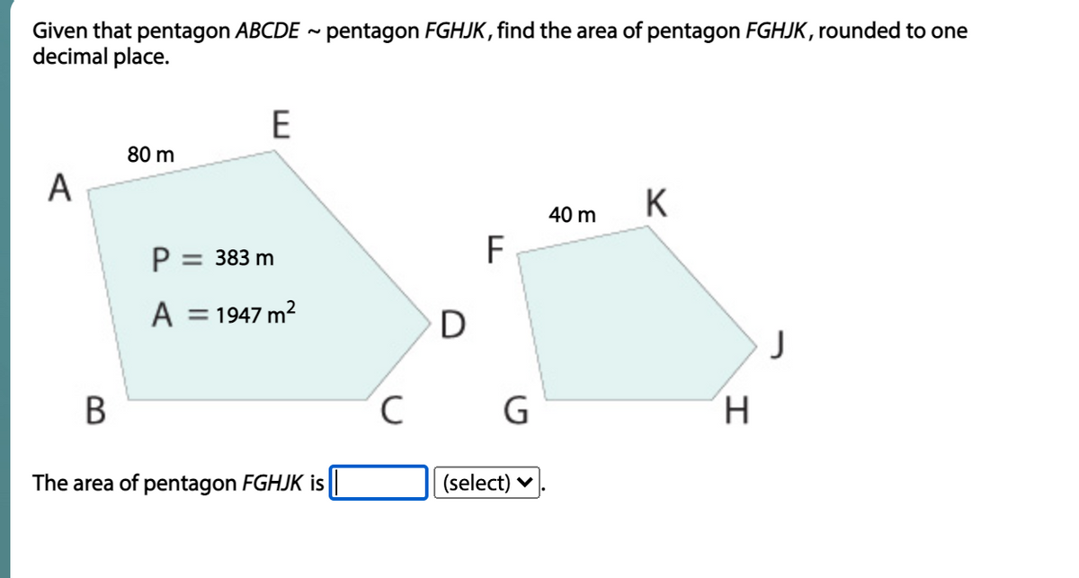 Given that pentagon ABCDE ~ pentagon FGHJK, find the area of pentagon FGHJK, rounded to one
decimal place.
E
80 m
A
K
40 m
P = 383 m
A = 1947 m?
J
В
C
H.
The area of pentagon FGHJK is||
(select) v
