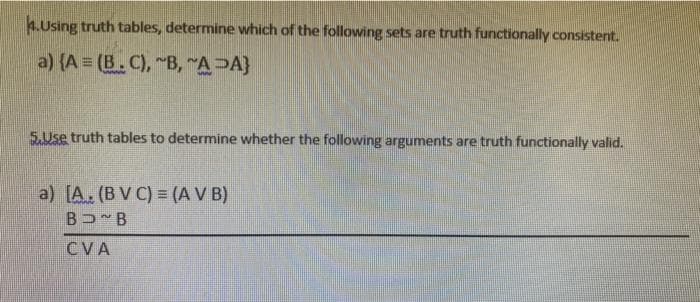 4.Using truth tables, determine which of the following sets are truth functionally consistent.
a) (A = (B. C), "B, "A>A}
5.Use truth tables to determine whether the following arguments are truth functionally valid.
a) [A. (B V C) = (A V B)
BU B
CVA
