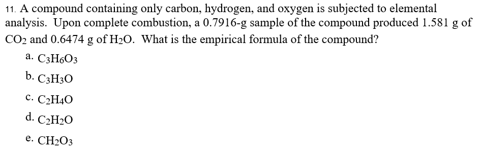 11. A compound containing only carbon, hydrogen, and oxygen is subjected to elemental
analysis. Upon complete combustion, a 0.7916-g sample of the compound produced 1.581 g of
CO2 and 0.6474 g of H2O. What is the empirical formula of the compound?
а. С3Н6О3
b. СзHз0
с. С2Н4О
d. C2H2O
е. CH:0з
