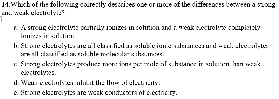 14. Which of the following correctly describes one or more of the differences between a strong
and weak electrolyte?
a. A strong electrolyte partially ionizes in solution and a weak electrolyte completely
ionizes in solution.
b. Strong electrolytes are all classified as soluble ionic substances and weak electrolytes
are all classified as soluble molecular substances.
c. Strong electrolytes produce more ions per mole of substance in solution than weak
electrolytes.
d. Weak electrolytes inhibit the flow of electricity.
e. Strong electrolytes are weak conductors of electricity.
