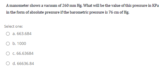 A manometer shows a vacuum of 260 mm Hg. What will be the value of this pressure in KPa
in the form of absolute pressure if the barometric pressure is 76 cm of Hg.
Select one:
O a. 663.684
O b. 1000
O c. 66.63684
O d. 66636.84
