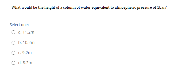 What would be the height of a column of water equivalent to atmospheric pressure of 1bar?
Select one:
O a. 11.2m
O b. 10.2m
O c. 9.2m
O d. 8.2m
