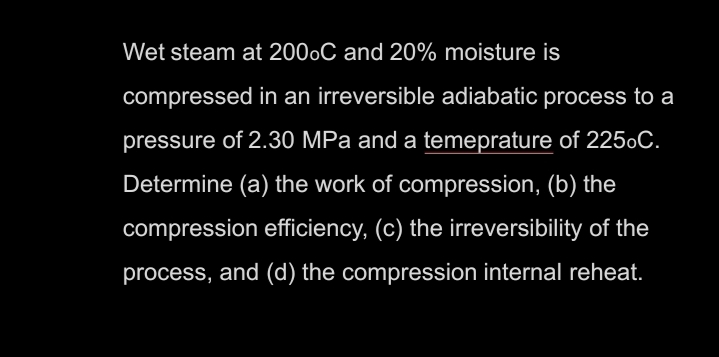 Wet steam at 2000C and 20% moisture is
compressed in an irreversible adiabatic process to a
pressure of 2.30 MPa and a temeprature of 2250C.
Determine (a) the work of compression, (b) the
compression efficiency, (c) the irreversibility of the
process, and (d) the compression internal reheat.

