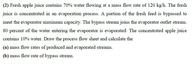 (2) Fresh apple juice contains 70% water flowing at a mass flow rate of 120 kg/h. The fresh
juice is concentrated in an evaporation process. A portion of the fresh feed is bypassed to
meet the evaporator maximum capacity. The bypass stream joins the evaporator outlet stream.
80 percent of the water entering the evaporator is evaporated. The concentrated apple juice
contains 10% water. Draw the process flow sheet and calculate the
(a) mass flow rates of produced and evaporated streams.
(b) mass flow rate of bypass stream.
